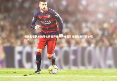 c7娱乐官网|德国名宿忧心纳帅公开宣称世界杯夺冠目标恐加剧球员心理压力