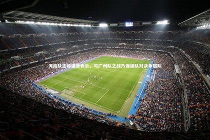 c7娱乐官网-河南队主帅谦逊表示，与广州队之战乃保级队对决争冠队