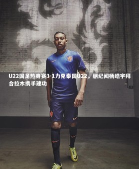 c7c7.app|U22国足热身赛3-1力克泰国U22，蒯纪闻杨皓宇拜合拉木携手建功