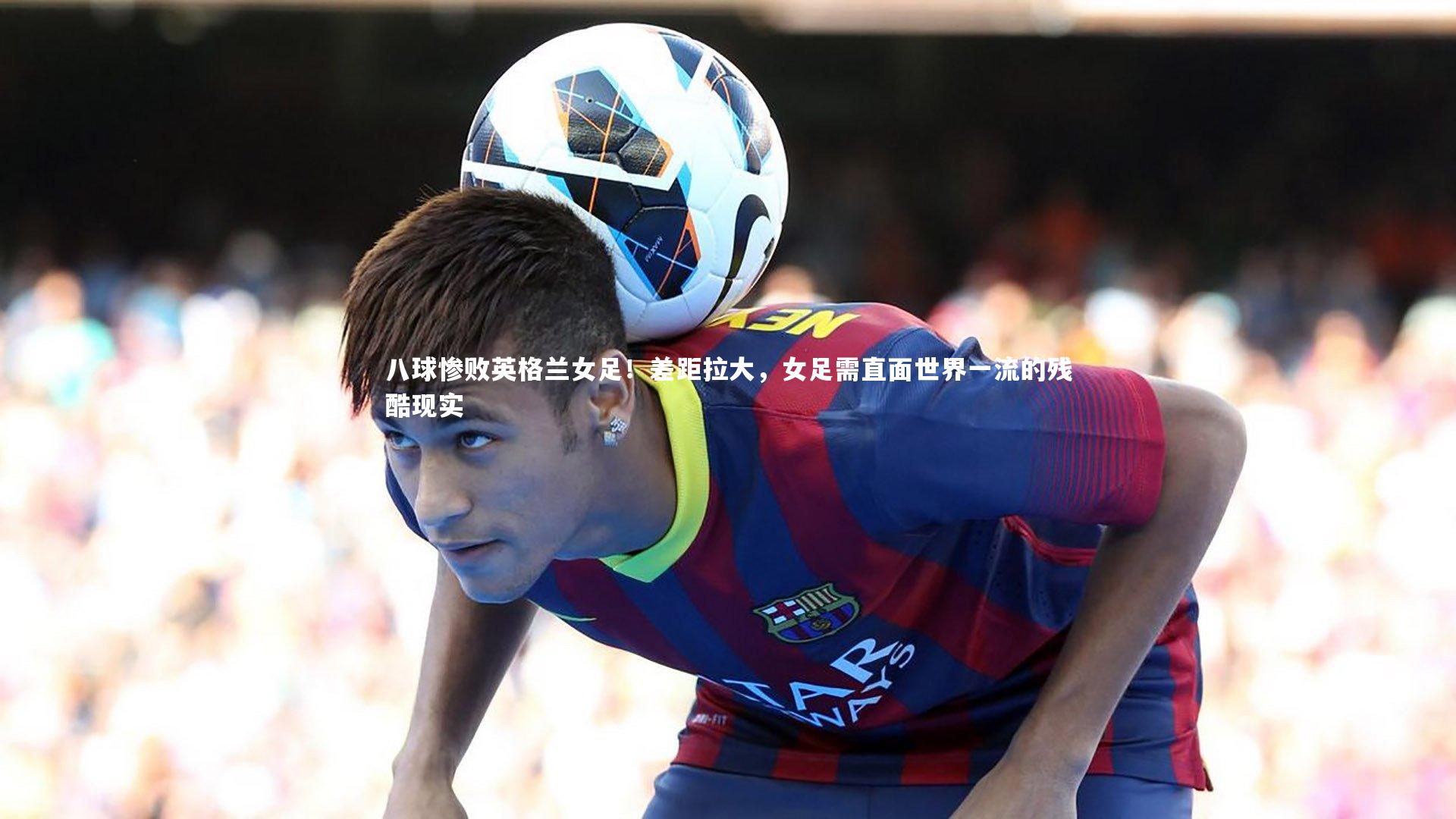 八球惨败英格兰女足！差距拉大，女足需直面世界一流的残酷现实
